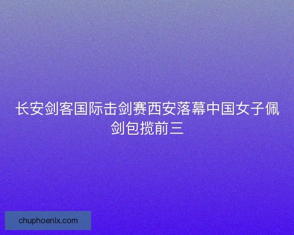 长安剑客国际击剑赛西安落幕中国女子佩剑包揽前三 长安剑客国际击剑赛西安落幕中国女子佩剑包揽前三