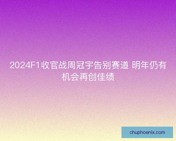 2024F1收官战周冠宇告别赛道 明年仍有机会再创佳绩