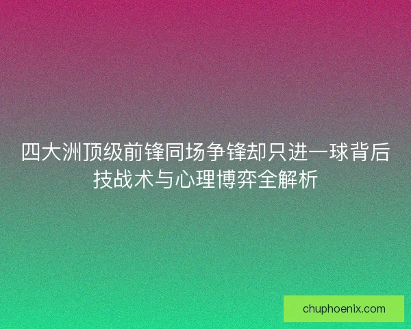 四大洲顶级前锋同场争锋却只进一球背后技战术与心理博弈全解析