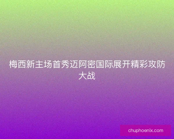 梅西新主场首秀迈阿密国际展开精彩攻防大战