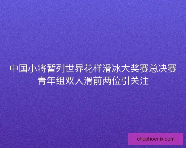 中国小将暂列世界花样滑冰大奖赛总决赛青年组双人滑前两位引关注 中国小将暂列世界花样滑冰大奖赛总决赛青年组双人滑前两位引关注