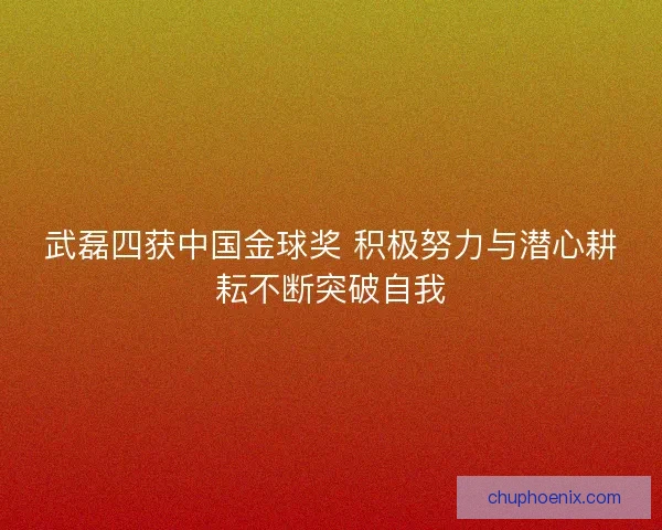 武磊四获中国金球奖 积极努力与潜心耕耘不断突破自我 武磊四获中国金球奖 积极努力与潜心耕耘不断突破自我