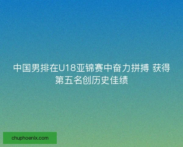 中国男排在U18亚锦赛中奋力拼搏 获得第五名创历史佳绩