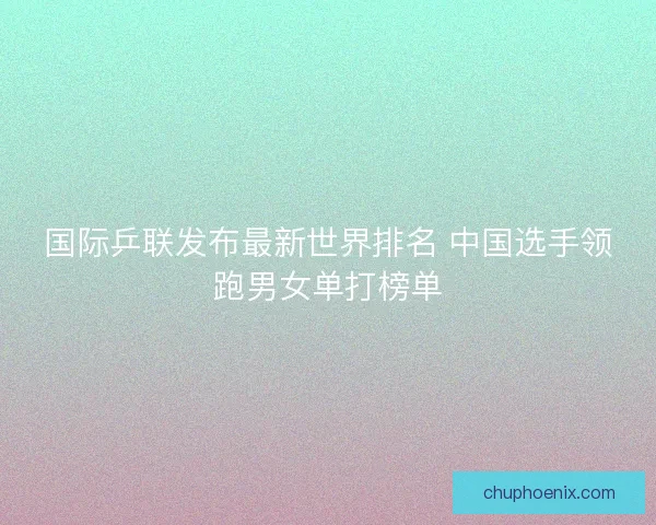 国际乒联发布最新世界排名 中国选手领跑男女单打榜单