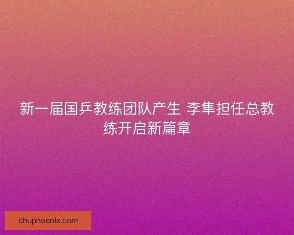 新一届国乒教练团队产生 李隼担任总教练开启新篇章