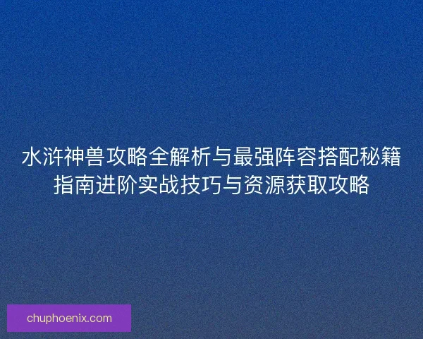 水浒神兽攻略全解析与最强阵容搭配秘籍指南进阶实战技巧与资源获取攻略