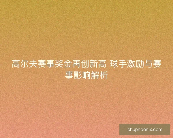 高尔夫赛事奖金再创新高 球手激励与赛事影响解析 高尔夫赛事奖金再创新高 球手激励与赛事影响解析