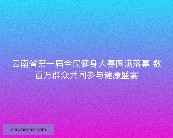 云南省第一届全民健身大赛圆满落幕 数百万群众共同参与健康盛宴 云南省第一届全民健身大赛圆满落幕 数百万群众共同参与健康盛宴