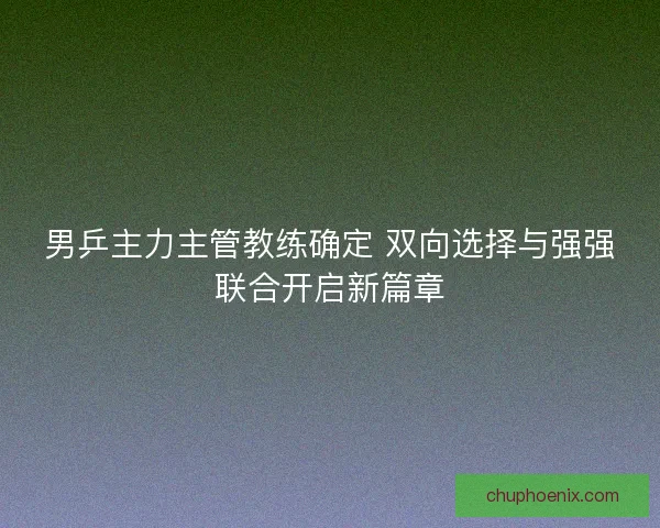 男乒主力主管教练确定 双向选择与强强联合开启新篇章