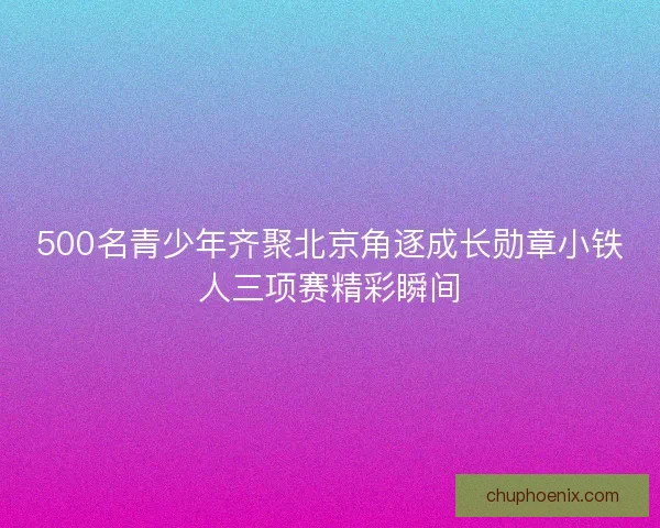 500名青少年齐聚北京角逐成长勋章小铁人三项赛精彩瞬间 500名青少年齐聚北京角逐成长勋章小铁人三项赛精彩瞬间