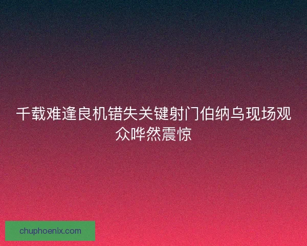千载难逢良机错失关键射门伯纳乌现场观众哗然震惊 千载难逢良机错失关键射门伯纳乌现场观众哗然震惊
