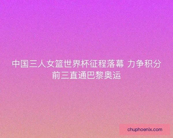 中国三人女篮世界杯征程落幕 力争积分前三直通巴黎奥运