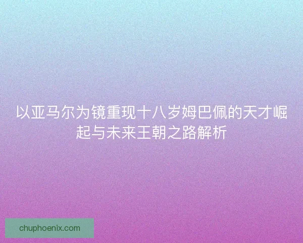 以亚马尔为镜重现十八岁姆巴佩的天才崛起与未来王朝之路解析