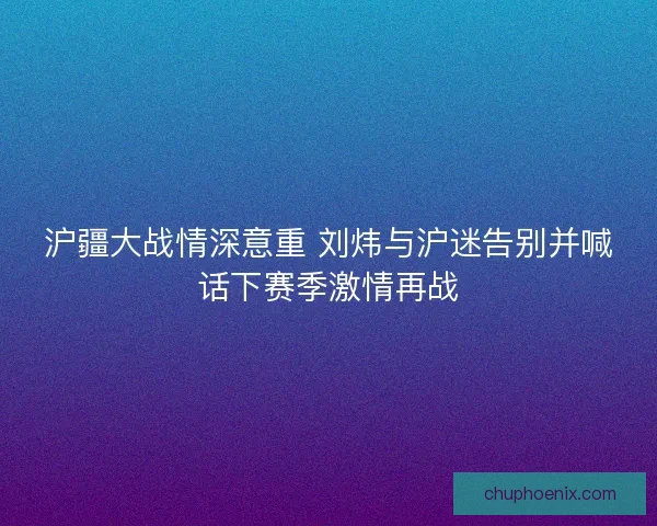 沪疆大战情深意重 刘炜与沪迷告别并喊话下赛季激情再战