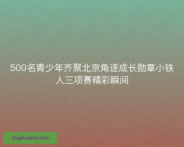 500名青少年齐聚北京角逐成长勋章小铁人三项赛精彩瞬间
