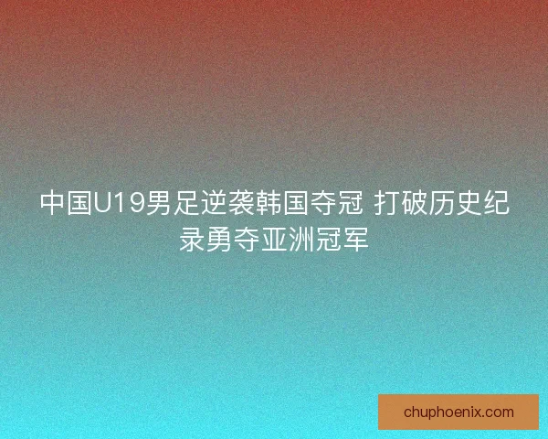 中国U19男足逆袭韩国夺冠 打破历史纪录勇夺亚洲冠军