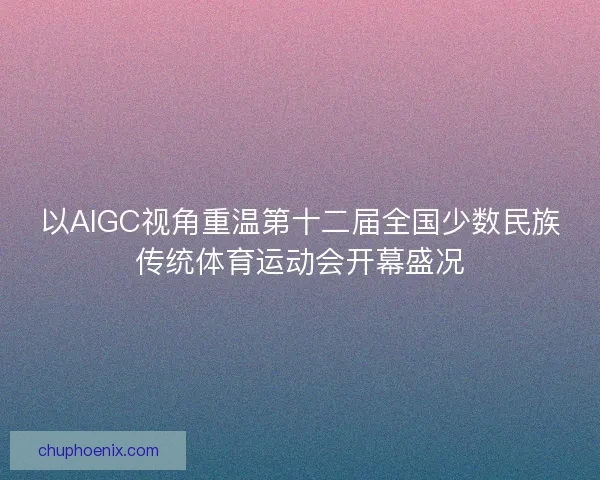 以AIGC视角重温第十二届全国少数民族传统体育运动会开幕盛况