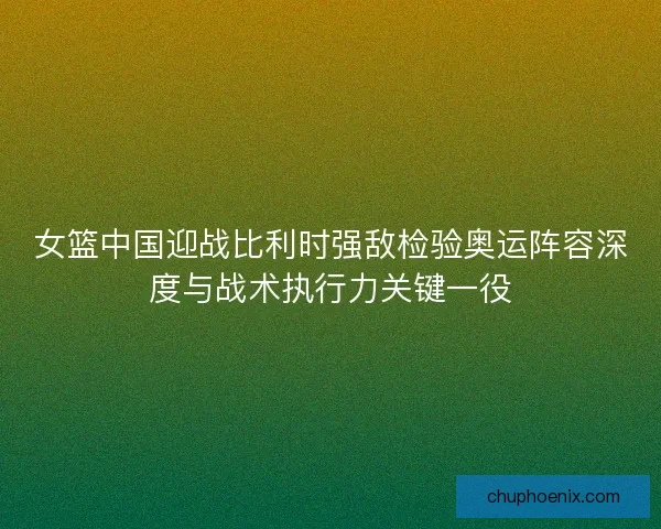 女篮中国迎战比利时强敌检验奥运阵容深度与战术执行力关键一役