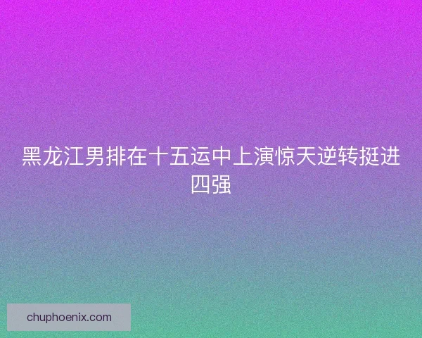 黑龙江男排在十五运中上演惊天逆转挺进四强