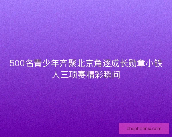 500名青少年齐聚北京角逐成长勋章小铁人三项赛精彩瞬间