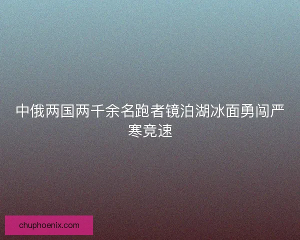 中俄两国两千余名跑者镜泊湖冰面勇闯严寒竞速
