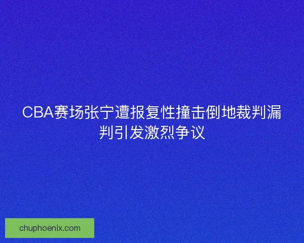 CBA赛场张宁遭报复性撞击倒地裁判漏判引发激烈争议