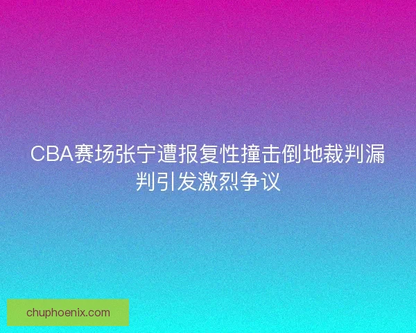 CBA赛场张宁遭报复性撞击倒地裁判漏判引发激烈争议 CBA赛场张宁遭报复性撞击倒地裁判漏判引发激烈争议